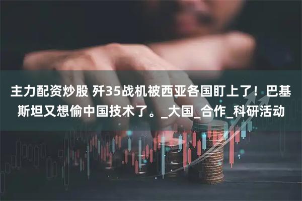 主力配资炒股 歼35战机被西亚各国盯上了!巴基斯坦又想偷中国技术了。_大国_合作_科研活动