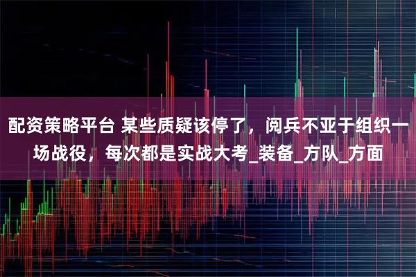 配资策略平台 某些质疑该停了，阅兵不亚于组织一场战役，每次都是实战大考_装备_方队_方面