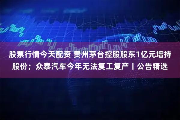 股票行情今天配资 贵州茅台控股股东1亿元增持股份;众泰汽车今年无法复工复产丨公告精选