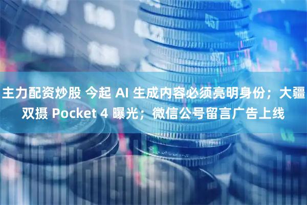 主力配资炒股 今起 AI 生成内容必须亮明身份；大疆双摄 Pocket 4 曝光；微信公号留言广告上线