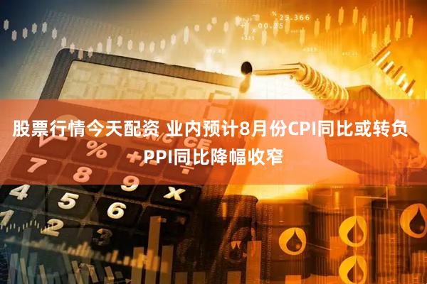 股票行情今天配资 业内预计8月份CPI同比或转负 PPI同比降幅收窄