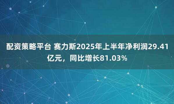 配资策略平台 赛力斯2025年上半年净利润29.41亿元，同比增长81.03%