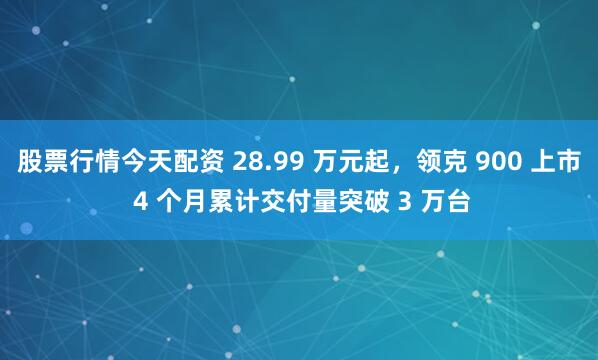 股票行情今天配资 28.99 万元起，领克 900 上市 4 个月累计交付量突破 3 万台