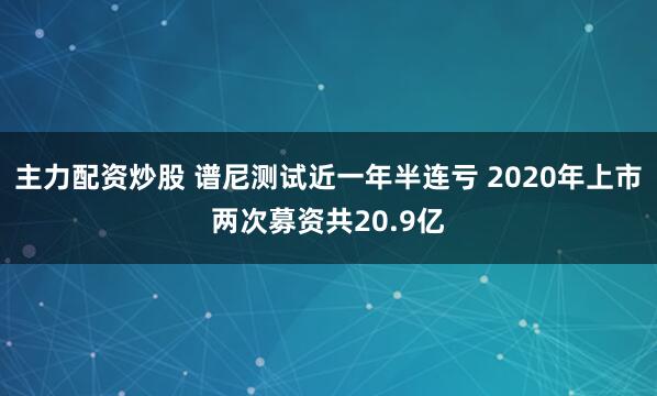 主力配资炒股 谱尼测试近一年半连亏 2020年上市两次募资共20.9亿