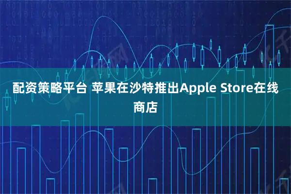 配资策略平台 苹果在沙特推出Apple Store在线商店