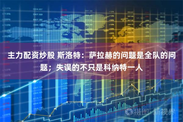 主力配资炒股 斯洛特:萨拉赫的问题是全队的问题;失误的不只是科纳特一人