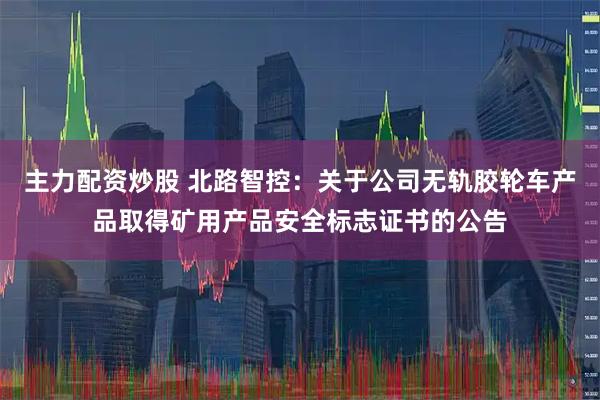 主力配资炒股 北路智控：关于公司无轨胶轮车产品取得矿用产品安全标志证书的公告