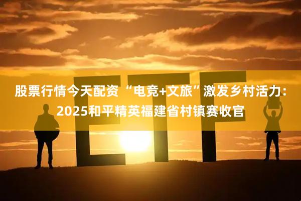 股票行情今天配资 “电竞+文旅”激发乡村活力：2025和平精英福建省村镇赛收官