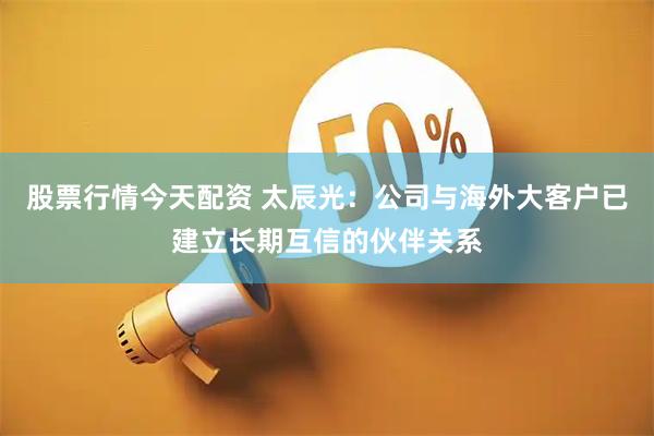 股票行情今天配资 太辰光：公司与海外大客户已建立长期互信的伙伴关系