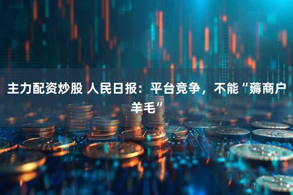 主力配资炒股 人民日报:平台竞争,不能“薅商户羊毛”