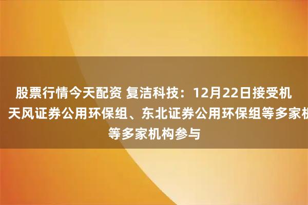 股票行情今天配资 复洁科技：12月22日接受机构调研，天风证券公用环保组、东北证券公用环保组等多家机构参与