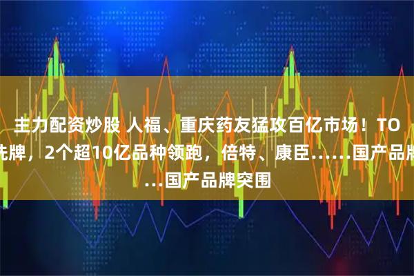 主力配资炒股 人福、重庆药友猛攻百亿市场！TOP20洗牌，2个超10亿品种领跑，倍特、康臣……国产品牌突围
