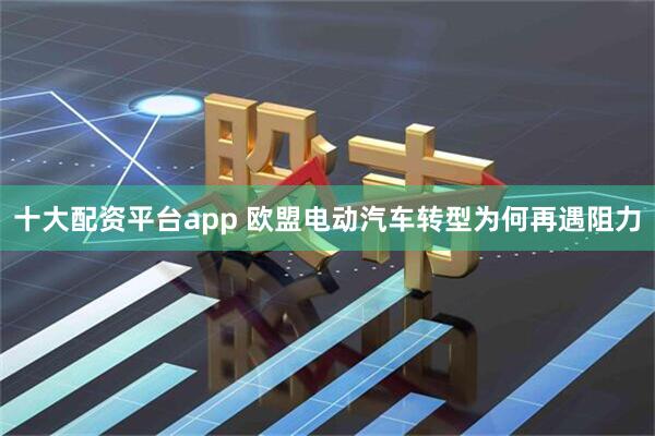 十大配资平台app 欧盟电动汽车转型为何再遇阻力