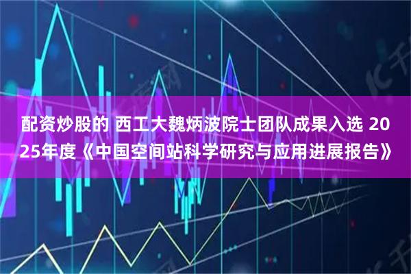 配资炒股的 西工大魏炳波院士团队成果入选 2025年度《中国空间站科学研究与应用进展报告》