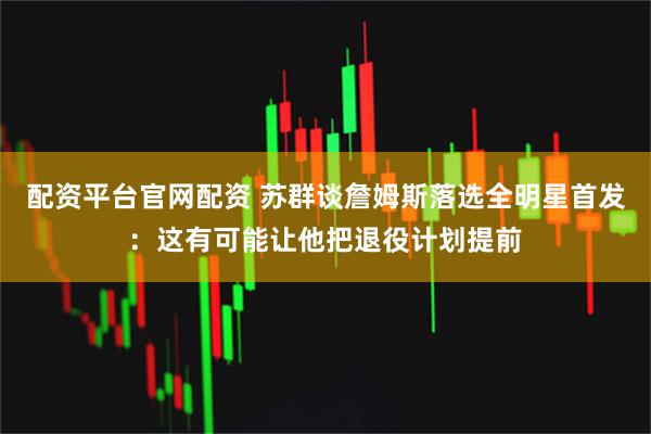 配资平台官网配资 苏群谈詹姆斯落选全明星首发：这有可能让他把退役计划提前