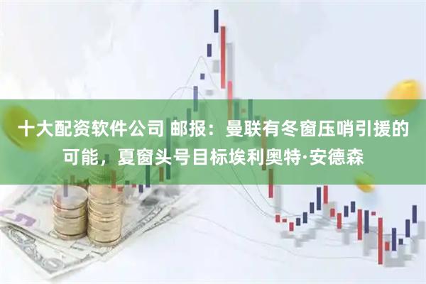 十大配资软件公司 邮报：曼联有冬窗压哨引援的可能，夏窗头号目标埃利奥特·安德森