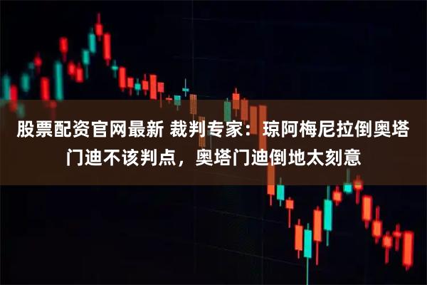 股票配资官网最新 裁判专家：琼阿梅尼拉倒奥塔门迪不该判点，奥塔门迪倒地太刻意