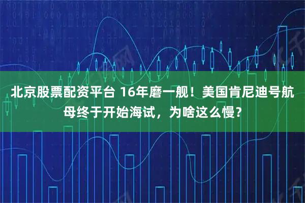 北京股票配资平台 16年磨一舰！美国肯尼迪号航母终于开始海试，为啥这么慢？