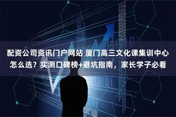 配资公司资讯门户网站 厦门高三文化课集训中心怎么选？实测口碑榜+避坑指南，家长学子必看