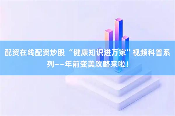 配资在线配资炒股 “健康知识进万家”视频科普系列——年前变美攻略来啦！