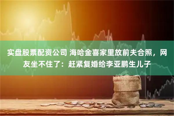 实盘股票配资公司 海哈金喜家里放前夫合照，网友坐不住了：赶紧复婚给李亚鹏生儿子