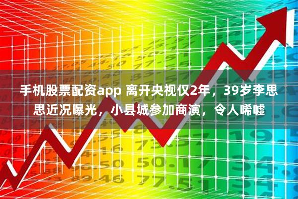 手机股票配资app 离开央视仅2年，39岁李思思近况曝光，小县城参加商演，令人唏嘘