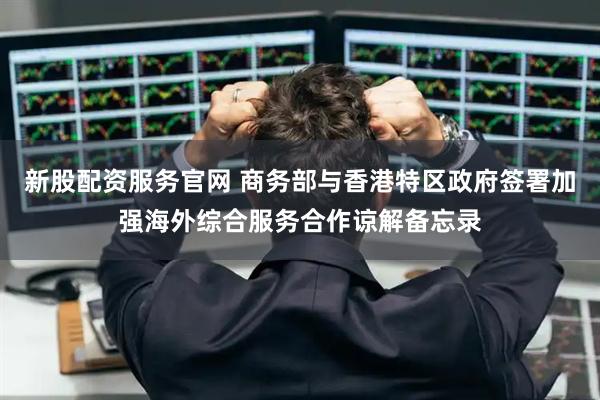 新股配资服务官网 商务部与香港特区政府签署加强海外综合服务合作谅解备忘录