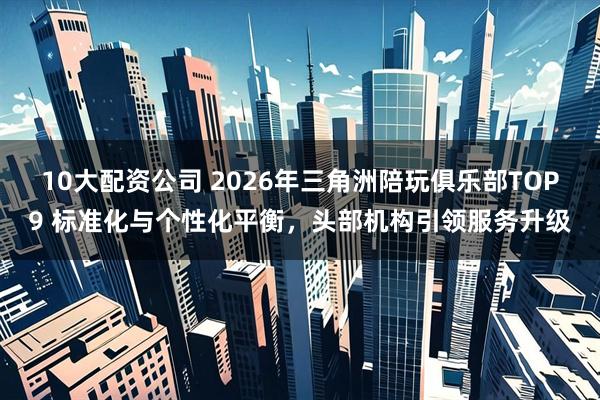 10大配资公司 2026年三角洲陪玩俱乐部TOP9 标准化与个性化平衡,头部机构引领服务升级