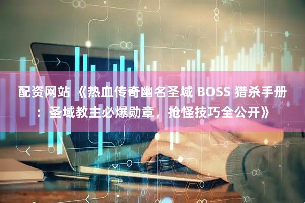 配资网站 《热血传奇幽名圣域 BOSS 猎杀手册：圣域教主必爆勋章，抢怪技巧全公开》