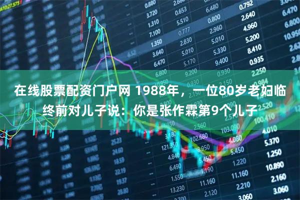 在线股票配资门户网 1988年，一位80岁老妇临终前对儿子说：你是张作霖第9个儿子