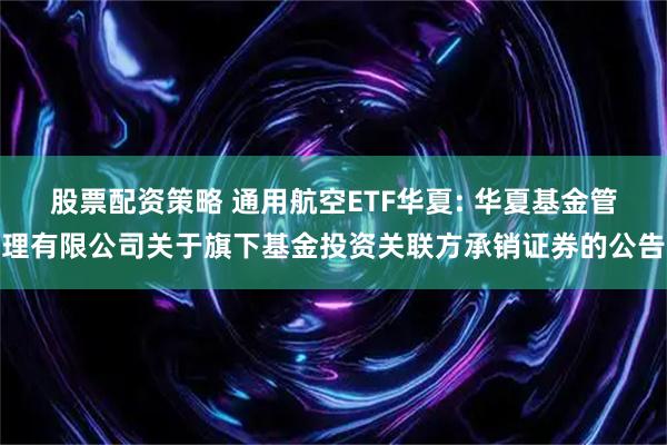 股票配资策略 通用航空ETF华夏: 华夏基金管理有限公司关于旗下基金投资关联方承销证券的公告