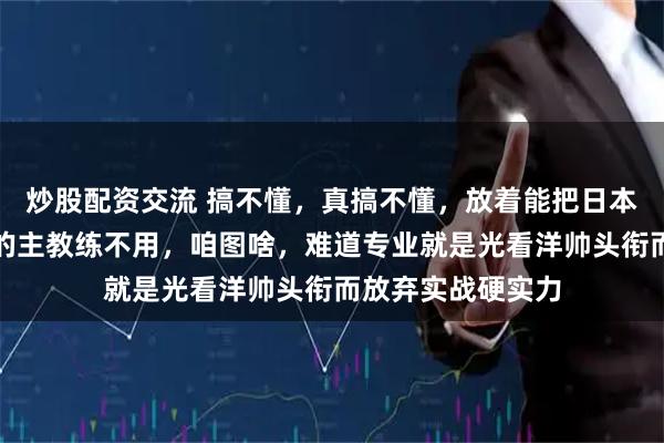 炒股配资交流 搞不懂，真搞不懂，放着能把日本队摁在地上摩擦的主教练不用，咱图啥，难道专业就是光看洋帅头衔而放弃实战硬实力