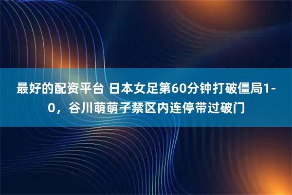 最好的配资平台 日本女足第60分钟打破僵局1-0，谷川萌萌子禁区内连停带过破门