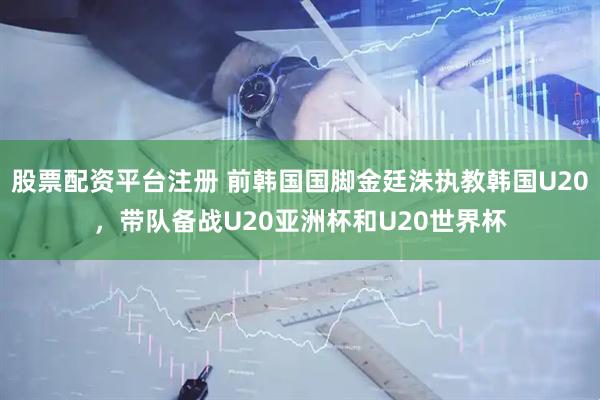 股票配资平台注册 前韩国国脚金廷洙执教韩国U20，带队备战U20亚洲杯和U20世界杯