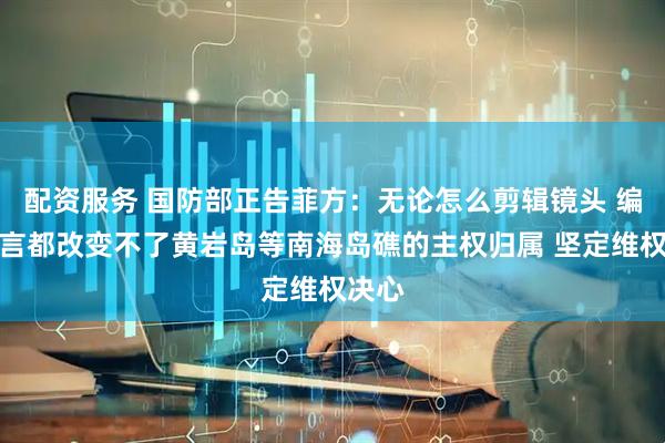 配资服务 国防部正告菲方：无论怎么剪辑镜头 编造谎言都改变不了黄岩岛等南海岛礁的主权归属 坚定维权决心