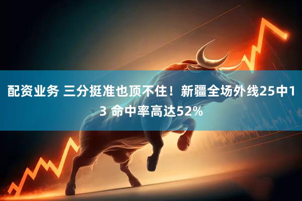 配资业务 三分挺准也顶不住！新疆全场外线25中13 命中率高达52%