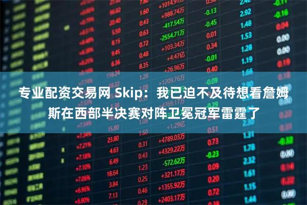 专业配资交易网 Skip：我已迫不及待想看詹姆斯在西部半决赛对阵卫冕冠军雷霆了
