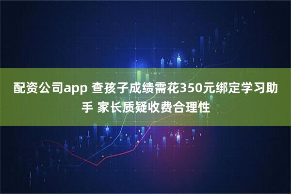 配资公司app 查孩子成绩需花350元绑定学习助手 家长质疑收费合理性