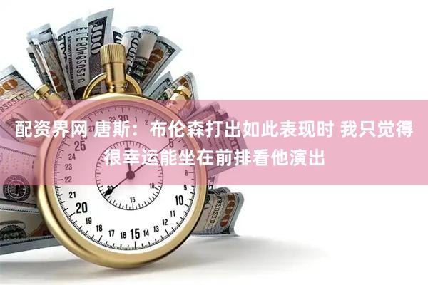 配资界网 唐斯：布伦森打出如此表现时 我只觉得很幸运能坐在前排看他演出