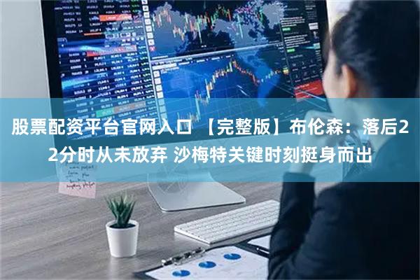 股票配资平台官网入口 【完整版】布伦森：落后22分时从未放弃 沙梅特关键时刻挺身而出
