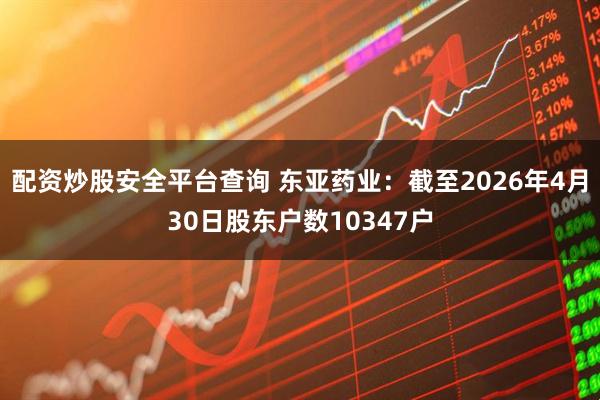 配资炒股安全平台查询 东亚药业：截至2026年4月30日股东户数10347户