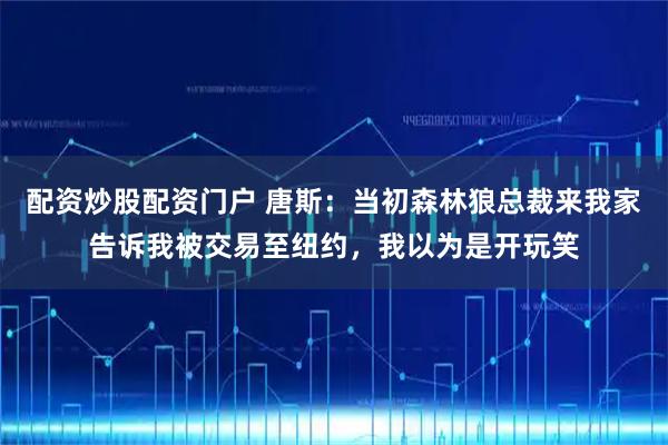 配资炒股配资门户 唐斯：当初森林狼总裁来我家告诉我被交易至纽约，我以为是开玩笑