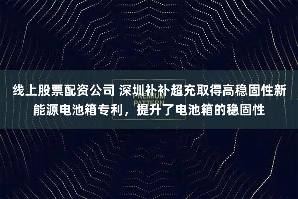 线上股票配资公司 深圳补补超充取得高稳固性新能源电池箱专利，提升了电池箱的稳固性
