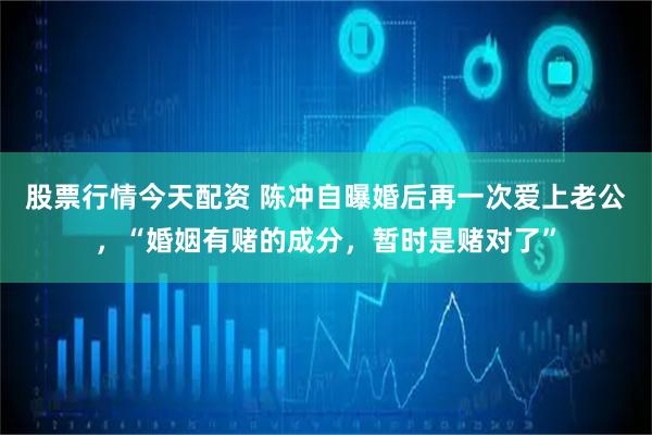 股票行情今天配资 陈冲自曝婚后再一次爱上老公，“婚姻有赌的成分，暂时是赌对了”