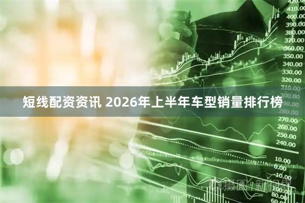 短线配资资讯 2026年上半年车型销量排行榜
